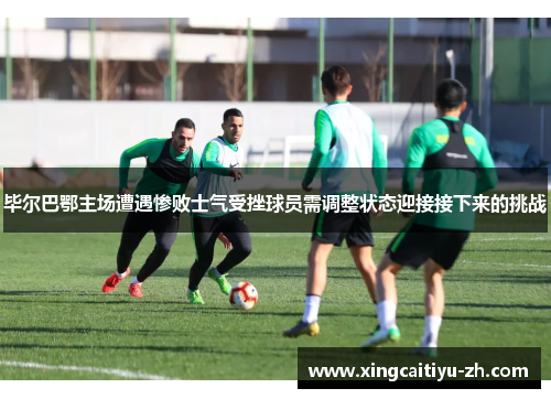毕尔巴鄂主场遭遇惨败士气受挫球员需调整状态迎接接下来的挑战