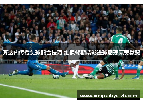 齐达内传授头球配合技巧 维尼修斯精彩进球展现完美默契